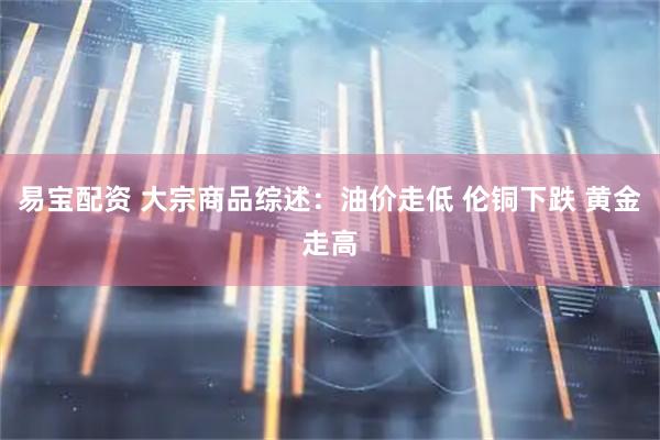 易宝配资 大宗商品综述：油价走低 伦铜下跌 黄金走高