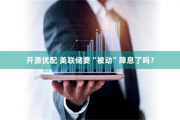 开源优配 美联储要“被动”降息了吗？