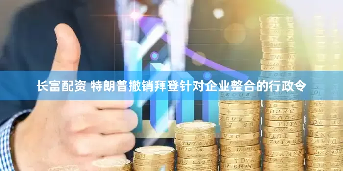 长富配资 特朗普撤销拜登针对企业整合的行政令