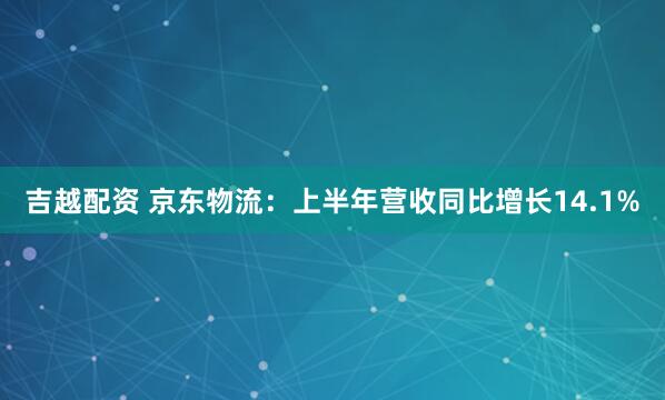 吉越配资 京东物流：上半年营收同比增长14.1%