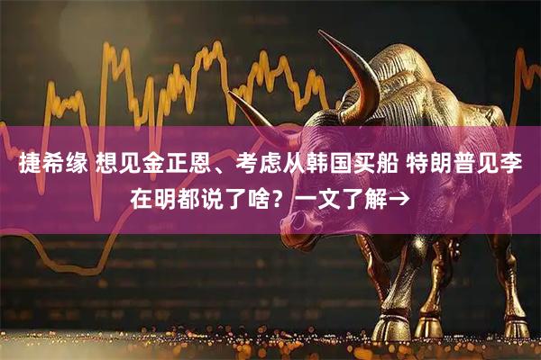 捷希缘 想见金正恩、考虑从韩国买船 特朗普见李在明都说了啥？一文了解→