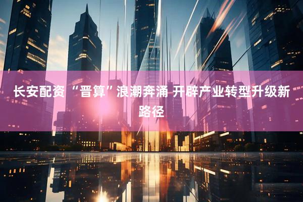 长安配资 “晋算”浪潮奔涌 开辟产业转型升级新路径