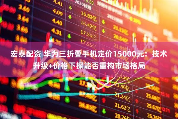 宏泰配资 华为三折叠手机定价15000元：技术升级+价格下探能否重构市场格局