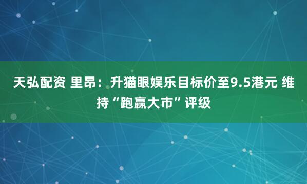 天弘配资 里昂：升猫眼娱乐目标价至9.5港元 维持“跑赢大市”评级