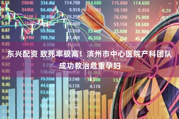 东兴配资 致死率极高！滨州市中心医院产科团队成功救治危重孕妇