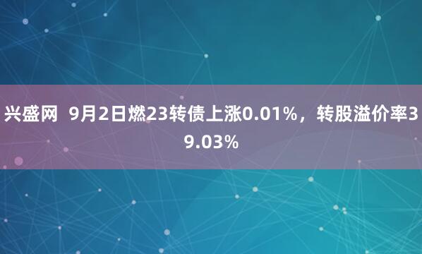兴盛网  9月2日燃23转债上涨0.01%，转股溢价率39.03%