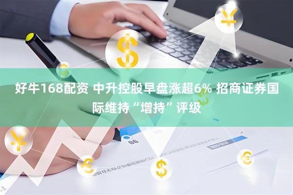 好牛168配资 中升控股早盘涨超6% 招商证券国际维持“增持”评级
