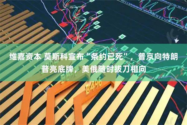 维嘉资本 莫斯科宣布“条约已死”，普京向特朗普亮底牌，美俄随时拔刀相向