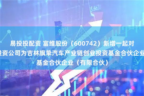 易投投配资 富维股份（600742）新增一起对外投资，被投资公司为吉林旗挚汽车产业链创业投资基金合伙企业（有限合伙）