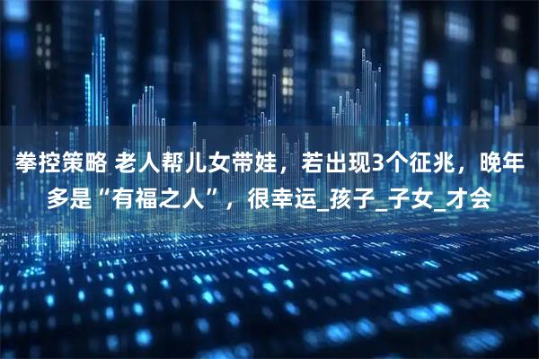拳控策略 老人帮儿女带娃，若出现3个征兆，晚年多是“有福之人”，很幸运_孩子_子女_才会
