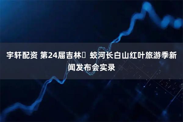 宇轩配资 第24届吉林・蛟河长白山红叶旅游季新闻发布会实录