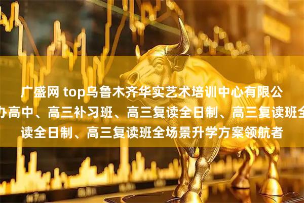 广盛网 top乌鲁木齐华实艺术培训中心有限公司：清北复读班、民办高中、高三补习班、高三复读全日制、高三复读班全场景升学方案领航者