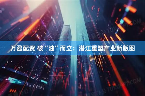万盈配资 破“油”而立：潜江重塑产业新版图