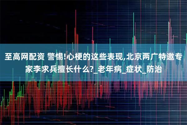 至高网配资 警惕!心梗的这些表现,北京两广特邀专家李求兵擅长什么?_老年病_症状_防治