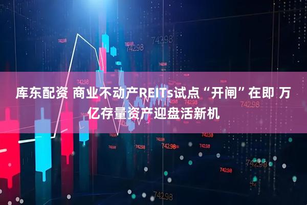 库东配资 商业不动产REITs试点“开闸”在即 万亿存量资产迎盘活新机