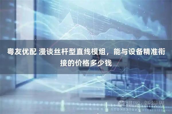 粤友优配 漫谈丝杆型直线模组，能与设备精准衔接的价格多少钱